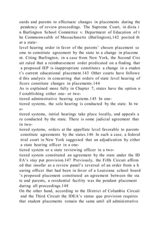 oards and parents to effectuate changes in placements during the
pendency of review proceedings. The Supreme Court, in dicta i
n Burlington School Committee v. Department of Education of t
he Commonwealth of Massachusetts (Burlington),142 posited th
at a state-
level hearing order in favor of the parents’ chosen placement se
ems to constitute agreement by the state to a change in placeme
nt. Citing Burlington, in a case from New York, the Second Circ
uit ruled that a reimbursement order predicated on a finding that
a proposed IEP is inappropriate constitutes a change in a studen
t’s current educational placement.143 Other courts have followe
d this analysis in concurring that orders of state level hearing of
ficers constitute changes in placements.144
As is explained more fully in Chapter 7, states have the option o
f establishing either one- or two-
tiered administrative hearing systems.145 In one-
tiered systems, the sole hearing is conducted by the state. In tw
o-
tiered systems, initial hearings take place locally, and appeals a
re conducted by the state. There is some judicial agreement that
in two-
tiered systems, orders at the appellate level favorable to parents
constitute agreements by the states.146 In such a case, a federal
trial court in New York suggested that an adjudication by either
a state hearing officer in a one-
tiered system or a state reviewing officer in a two-
tiered system constituted an agreement by the state under the ID
EA’s stay put provision.147 Previously, the Fifth Circuit affirm
ed that insofar as a review panel’s reversal of an order from a h
earing officer that had been in favor of a Louisiana school board
’s proposed placement constituted an agreement between the sta
te and parents, a residential facility was the pendant placement
during all proceedings.148
On the other hand, according to the District of Columbia Circuit
and the Third Circuit the IDEA’s status quo provision requires
that student placements remain the same until all administrative
 