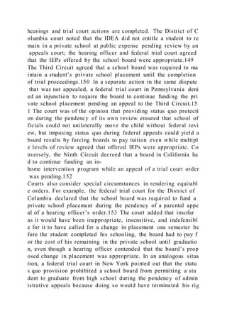 hearings and trial court actions are completed. The District of C
olumbia court noted that the IDEA did not entitle a student to re
main in a private school at public expense pending review by an
appeals court; the hearing officer and federal trial court agreed
that the IEPs offered by the school board were appropriate.149
The Third Circuit agreed that a school board was required to ma
intain a student’s private school placement until the completion
of trial proceedings.150 In a separate action in the same dispute
that was not appealed, a federal trial court in Pennsylvania deni
ed an injunction to require the board to continue funding the pri
vate school placement pending an appeal to the Third Circuit.15
1 The court was of the opinion that providing status quo protecti
on during the pendency of its own review ensured that school of
ficials could not unilaterally move the child without federal revi
ew, but imposing status quo during federal appeals could yield a
bsurd results by forcing boards to pay tuition even while multipl
e levels of review agreed that offered IEPs were appropriate. Co
nversely, the Ninth Circuit decreed that a board in California ha
d to continue funding an in-
home intervention program while an appeal of a trial court order
was pending.152
Courts also consider special circumstances in rendering equitabl
e orders. For example, the federal trial court for the District of
Columbia declared that the school board was required to fund a
private school placement during the pendency of a parental appe
al of a hearing officer’s order.153 The court added that insofar
as it would have been inappropriate, insensitive, and indefensibl
e for it to have called for a change in placement one semester be
fore the student completed his schooling, the board had to pay f
or the cost of his remaining in the private school until graduatio
n, even though a hearing officer contended that the board’s prop
osed change in placement was appropriate. In an analogous situa
tion, a federal trial court in New York pointed out that the statu
s quo provision prohibited a school board from permitting a stu
dent to graduate from high school during the pendency of admin
istrative appeals because doing so would have terminated his rig
 