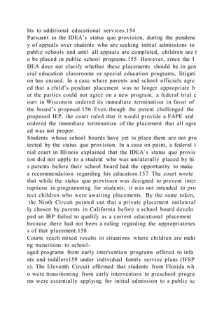 hts to additional educational services.154
Pursuant to the IDEA’s status quo provision, during the pendenc
y of appeals over students who are seeking initial admissions to
public schools and until all appeals are completed, children are t
o be placed in public school programs.155 However, since the I
DEA does not clarify whether these placements should be in gen
eral education classrooms or special education programs, litigati
on has ensued. In a case where parents and school officials agre
ed that a child’s pendant placement was no longer appropriate b
ut the parties could not agree on a new program, a federal trial c
ourt in Wisconsin ordered its immediate termination in favor of
the board’s proposal.156 Even though the parent challenged the
proposed IEP, the court ruled that it would provide a FAPE and
ordered the immediate termination of the placement that all agre
ed was not proper.
Students whose school boards have yet to place them are not pro
tected by the status quo provision. In a case on point, a federal t
rial court in Illinois explained that the IDEA’s status quo provis
ion did not apply to a student who was unilaterally placed by hi
s parents before their school board had the opportunity to make
a recommendation regarding his education.157 The court wrote
that while the status quo provision was designed to prevent inter
ruptions in programming for students, it was not intended to pro
tect children who were awaiting placements. By the same token,
the Ninth Circuit pointed out that a private placement unilateral
ly chosen by parents in California before a school board develo
ped an IEP failed to qualify as a current educational placement
because there had not been a ruling regarding the appropriatenes
s of that placement.158
Courts reach mixed results in situations where children are maki
ng transitions to school-
aged programs from early intervention programs offered to infa
nts and toddlers159 under individual family service plans (IFSP
s). The Eleventh Circuit affirmed that students from Florida wh
o were transitioning from early intervention to preschool progra
ms were essentially applying for initial admission to a public sc
 