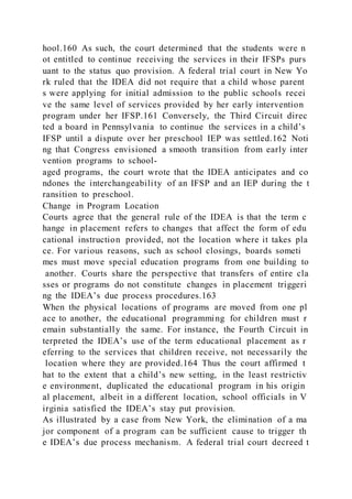 hool.160 As such, the court determined that the students were n
ot entitled to continue receiving the services in their IFSPs purs
uant to the status quo provision. A federal trial court in New Yo
rk ruled that the IDEA did not require that a child whose parent
s were applying for initial admission to the public schools recei
ve the same level of services provided by her early intervention
program under her IFSP.161 Conversely, the Third Circuit direc
ted a board in Pennsylvania to continue the services in a child’s
IFSP until a dispute over her preschool IEP was settled.162 Noti
ng that Congress envisioned a smooth transition from early inter
vention programs to school-
aged programs, the court wrote that the IDEA anticipates and co
ndones the interchangeability of an IFSP and an IEP during the t
ransition to preschool.
Change in Program Location
Courts agree that the general rule of the IDEA is that the term c
hange in placement refers to changes that affect the form of edu
cational instruction provided, not the location where it takes pla
ce. For various reasons, such as school closings, boards someti
mes must move special education programs from one building to
another. Courts share the perspective that transfers of entire cla
sses or programs do not constitute changes in placement triggeri
ng the IDEA’s due process procedures.163
When the physical locations of programs are moved from one pl
ace to another, the educational programming for children must r
emain substantially the same. For instance, the Fourth Circuit in
terpreted the IDEA’s use of the term educational placement as r
eferring to the services that children receive, not necessarily the
location where they are provided.164 Thus the court affirmed t
hat to the extent that a child’s new setting, in the least restrictiv
e environment, duplicated the educational program in his origin
al placement, albeit in a different location, school officials in V
irginia satisfied the IDEA’s stay put provision.
As illustrated by a case from New York, the elimination of a ma
jor component of a program can be sufficient cause to trigger th
e IDEA’s due process mechanism. A federal trial court decreed t
 