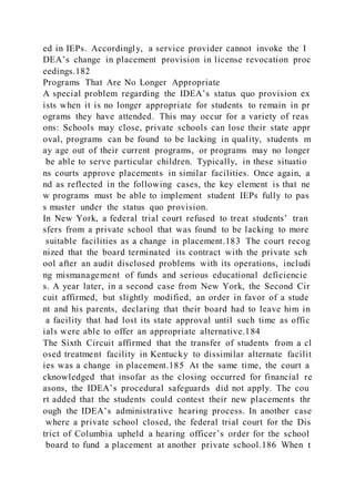 ed in IEPs. Accordingly, a service provider cannot invoke the I
DEA’s change in placement provision in license revocation proc
eedings.182
Programs That Are No Longer Appropriate
A special problem regarding the IDEA’s status quo provision ex
ists when it is no longer appropriate for students to remain in pr
ograms they have attended. This may occur for a variety of reas
ons: Schools may close, private schools can lose their state appr
oval, programs can be found to be lacking in quality, students m
ay age out of their current programs, or programs may no longer
be able to serve particular children. Typically, in these situatio
ns courts approve placements in similar facilities. Once again, a
nd as reflected in the following cases, the key element is that ne
w programs must be able to implement student IEPs fully to pas
s muster under the status quo provision.
In New York, a federal trial court refused to treat students’ tran
sfers from a private school that was found to be lacking to more
suitable facilities as a change in placement.183 The court recog
nized that the board terminated its contract with the private sch
ool after an audit disclosed problems with its operations, includi
ng mismanagement of funds and serious educational deficiencie
s. A year later, in a second case from New York, the Second Cir
cuit affirmed, but slightly modified, an order in favor of a stude
nt and his parents, declaring that their board had to leave him in
a facility that had lost its state approval until such time as offic
ials were able to offer an appropriate alternative.184
The Sixth Circuit affirmed that the transfer of students from a cl
osed treatment facility in Kentucky to dissimilar alternate facilit
ies was a change in placement.185 At the same time, the court a
cknowledged that insofar as the closing occurred for financial re
asons, the IDEA’s procedural safeguards did not apply. The cou
rt added that the students could contest their new placements thr
ough the IDEA’s administrative hearing process. In another case
where a private school closed, the federal trial court for the Dis
trict of Columbia upheld a hearing officer’s order for the school
board to fund a placement at another private school.186 When t
 