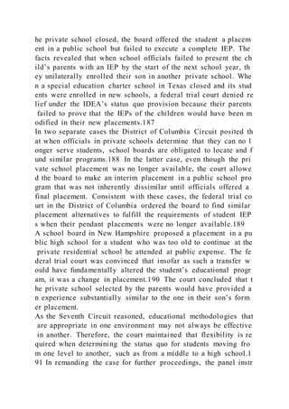 he private school closed, the board offered the student a placem
ent in a public school but failed to execute a complete IEP. The
facts revealed that when school officials failed to present the ch
ild’s parents with an IEP by the start of the next school year, th
ey unilaterally enrolled their son in another private school. Whe
n a special education charter school in Texas closed and its stud
ents were enrolled in new schools, a federal trial court denied re
lief under the IDEA’s status quo provision because their parents
failed to prove that the IEPs of the children would have been m
odified in their new placements.187
In two separate cases the District of Columbia Circuit posited th
at when officials in private schools determine that they can no l
onger serve students, school boards are obligated to locate and f
und similar programs.188 In the latter case, even though the pri
vate school placement was no longer available, the court allowe
d the board to make an interim placement in a public school pro
gram that was not inherently dissimilar until officials offered a
final placement. Consistent with these cases, the federal trial co
urt in the District of Columbia ordered the board to find similar
placement alternatives to fulfill the requirements of student IEP
s when their pendant placements were no longer available.189
A school board in New Hampshire proposed a placement in a pu
blic high school for a student who was too old to continue at the
private residential school he attended at public expense. The fe
deral trial court was convinced that insofar as such a transfer w
ould have fundamentally altered the student’s educational progr
am, it was a change in placement.190 The court concluded that t
he private school selected by the parents would have provided a
n experience substantially similar to the one in their son’s form
er placement.
As the Seventh Circuit reasoned, educational methodologies that
are appropriate in one environment may not always be effective
in another. Therefore, the court maintained that flexibility is re
quired when determining the status quo for students moving fro
m one level to another, such as from a middle to a high school.1
91 In remanding the case for further proceedings, the panel instr
 