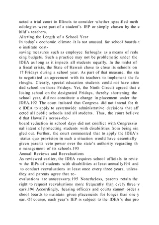 ucted a trial court in Illinois to consider whether specified meth
odologies were part of a student’s IEP or simply chosen by the c
hild’s teachers.
Altering the Length of a School Year
In today’s economic climate it is not unusual for school boards t
o institute cost-
saving measures such as employee furloughs as a means of redu
cing budgets. Such a practice may not be problematic under the
IDEA as long as it impacts all students equally. In the midst of
a fiscal crisis, the State of Hawaii chose to close its schools on
17 Fridays during a school year. As part of that measure, the sta
te negotiated an agreement with its teachers to implement the fu
rloughs. Clearly, special education students could not have atten
ded school on those Fridays. Yet, the Ninth Circuit agreed that c
losing school on the designated Fridays, thereby shortening the
school year, did not constitute a change in placement under the
IDEA.192 The court insisted that Congress did not intend for th
e IDEA to apply to systemwide administrative decisions that aff
ected all public schools and all students. Thus, the court believe
d that Hawaii’s across-the-
board reduction in school days did not conflict with Congressio
nal intent of protecting students with disabilities from being sin
gled out. Further, the court commented that to apply the IDEA’s
status quo provision in such a situation would have essentially
given parents veto power over the state’s authority regarding th
e management of its schools.193
Annual Reviews and Reevaluations
As reviewed earlier, the IDEA requires school officials to revie
w the IEPs of students with disabilities at least annually194 and
to conduct reevaluations at least once every three years, unless
they and parents agree that re-
evaluations are unnecessary.195 Nonetheless, parents retain the
right to request reevaluations more frequently than every three y
ears.196 Accordingly, hearing officers and courts cannot order s
chool boards to maintain given placements for longer than one y
ear. Of course, each year’s IEP is subject to the IDEA’s due pro
 