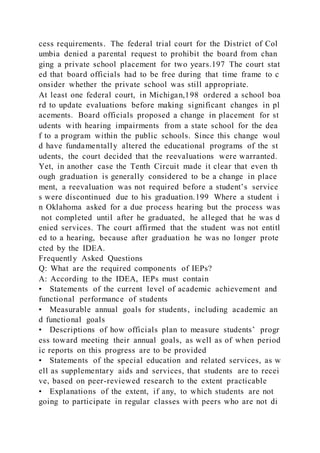 cess requirements. The federal trial court for the District of Col
umbia denied a parental request to prohibit the board from chan
ging a private school placement for two years.197 The court stat
ed that board officials had to be free during that time frame to c
onsider whether the private school was still appropriate.
At least one federal court, in Michigan,198 ordered a school boa
rd to update evaluations before making significant changes in pl
acements. Board officials proposed a change in placement for st
udents with hearing impairments from a state school for the dea
f to a program within the public schools. Since this change woul
d have fundamentally altered the educational programs of the st
udents, the court decided that the reevaluations were warranted.
Yet, in another case the Tenth Circuit made it clear that even th
ough graduation is generally considered to be a change in place
ment, a reevaluation was not required before a student’s service
s were discontinued due to his graduation.199 Where a student i
n Oklahoma asked for a due process hearing but the process was
not completed until after he graduated, he alleged that he was d
enied services. The court affirmed that the student was not entitl
ed to a hearing, because after graduation he was no longer prote
cted by the IDEA.
Frequently Asked Questions
Q: What are the required components of IEPs?
A: According to the IDEA, IEPs must contain
• Statements of the current level of academic achievement and
functional performance of students
• Measurable annual goals for students, including academic an
d functional goals
• Descriptions of how officials plan to measure students’ progr
ess toward meeting their annual goals, as well as of when period
ic reports on this progress are to be provided
• Statements of the special education and related services, as w
ell as supplementary aids and services, that students are to recei
ve, based on peer-reviewed research to the extent practicable
• Explanations of the extent, if any, to which students are not
going to participate in regular classes with peers who are not di
 