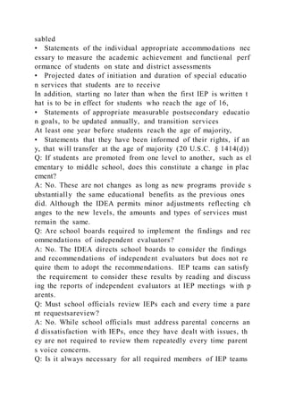 sabled
• Statements of the individual appropriate accommodations nec
essary to measure the academic achievement and functional perf
ormance of students on state and district assessments
• Projected dates of initiation and duration of special educatio
n services that students are to receive
In addition, starting no later than when the first IEP is written t
hat is to be in effect for students who reach the age of 16,
• Statements of appropriate measurable postsecondary educatio
n goals, to be updated annually, and transition services
At least one year before students reach the age of majority,
• Statements that they have been informed of their rights, if an
y, that will transfer at the age of majority (20 U.S.C. § 1414(d))
Q: If students are promoted from one level to another, such as el
ementary to middle school, does this constitute a change in plac
ement?
A: No. These are not changes as long as new programs provide s
ubstantially the same educational benefits as the previous ones
did. Although the IDEA permits minor adjustments reflecting ch
anges to the new levels, the amounts and types of services must
remain the same.
Q: Are school boards required to implement the findings and rec
ommendations of independent evaluators?
A: No. The IDEA directs school boards to consider the findings
and recommendations of independent evaluators but does not re
quire them to adopt the recommendations. IEP teams can satisfy
the requirement to consider these results by reading and discuss
ing the reports of independent evaluators at IEP meetings with p
arents.
Q: Must school officials review IEPs each and every time a pare
nt requestsareview?
A: No. While school officials must address parental concerns an
d dissatisfaction with IEPs, once they have dealt with issues, th
ey are not required to review them repeatedly every time parent
s voice concerns.
Q: Is it always necessary for all required members of IEP teams
 