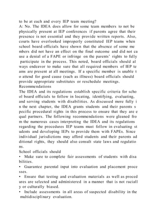 to be at each and every IEP team meeting?
A: No. The IDEA does allow for some team members to not be
physically present at IEP conferences if parents agree that their
presence is not essential and they provide written reports. Also,
courts have overlooked improperly constituted IEP teams when
school board officials have shown that the absence of some me
mbers did not have an effect on the final outcome and did not ca
use a denial of a FAPE or infringe on the parents’ rights to fully
participate in the process. This noted, board officials should al
ways endeavor to make sure that all required members of IEP te
ams are present at all meetings. If a specific member is unable t
o attend for good cause (such as illness) board officials should
provide appropriate substitutes or reschedule meetings.
Recommendations
The IDEA and its regulations establish specific criteria for scho
ol board officials to follow in locating, identifying, evaluating,
and serving students with disabilities. As discussed more fully i
n the next chapter, the IDEA grants students and their parents s
pecific procedural rights in this process to ensure that they are e
qual partners. The following recommendations were gleaned fro
m the numerous cases interpreting the IDEA and its regulations
regarding the procedures IEP teams must follow in evaluating st
udents and developing IEPs to provide them with FAPEs. Since
individual jurisdictions may afford students and their parents ad
ditional rights, they should also consult state laws and regulatio
ns.
School officials should
• Make sure to complete fair assessments of students with disa
bilities.
• Guarantee parental input into evaluation and placement proce
sses.
• Ensure that testing and evaluation materials as well as proced
ures are selected and administered in a manner that is not raciall
y or culturally biased.
• Include assessments in all areas of suspected disability in the
multidisciplinary evaluation.
 