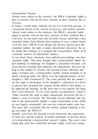 Noncustodial Parents
Absent court orders to the contrary, the IDEA’s parental rights a
pply to parents who do not have custody of their children due to
divorce.
In today’s world many students do not live with both parents. A
s discussed below in the section on privacy and student records,
absent court orders to the contrary, the IDEA’s parental rights
apply to parents who do not have custody of their children due t
o divorce. In one such case, the Seventh Circuit ruled that a non
custodial father from Illinois had standing to sue a school board
over his son’s IEP.50 Even though the divorce decree gave the
custodial mother the right to make educational decisions, the co
urt found that nothing in it stripped the noncustodial father of hi
s parental interest in educational matters.
A case from Texas illustrates how judicial proceedings can alter
parental rights. The court thought that a noncustodial father lac
ked standing to challenge his daughter’s placement because a di
vorce decree awarded full authority for educational decision ma
king to her mother.51 Earlier, the Second Circuit affirmed that
under Vermont law, a noncustodial mother lacked standing to de
mand a hearing under the IDEA over the appropriateness of her
daughter’s IEP evaluation.52 The court posited that the mother l
ost the right to participate in her daughter’s education in a divor
ce decree that awarded full custody of the child to her father, w
ho opposed the hearing, on the basis that it was against his daug
hter’s best interests. A case with similar circumstances, where a
father secured the right to make educational decisions for his c
hildren, arose in Florida. The Eleventh Circuit affirmed that ins
ofar as the noncustodial mother’s legal relationship to her childr
en was legally terminated, she was not a parent under state law.
The court thus concluded that the mother lacked standing to bri
ng suit under the IDEA.53
Another case from the Second Circuit illustrates the importance
of state law and the content of orders contained in divorce decre
es in determining a noncustodial parent’s rights. The court, reite
rating that state law controlled parental rights in divorce situati
 