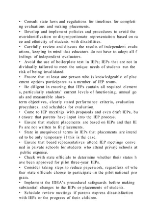 • Consult state laws and regulations for timelines for completi
ng evaluations and making placements.
• Develop and implement policies and procedures to avoid the
overidentification or disproportionate representation based on ra
ce and ethnicity of students with disabilities.
• Carefully review and discuss the results of independent evalu
ations, keeping in mind that educators do not have to adopt all f
indings of independent evaluators.
• Avoid the use of boilerplate text in IEPs; IEPs that are not in
dividually tailored to meet the unique needs of students run the
risk of being invalidated.
• Ensure that at least one person who is knowledgeable of plac
ement options participates as a member of IEP teams.
• Be diligent in ensuring that IEPs contain all required element
s, particularly students’ current levels of functioning, annual go
als and measurable short-
term objectives, clearly stated performance criteria, evaluation
procedures, and schedules for evaluation.
• Come to IEP meetings with proposals and even draft IEPs, bu
t ensure that parents have input into the IEP process.
• Ensure that student placements are based on IEPs and that IE
Ps are not written to fit placements.
• State in unequivocal terms in IEPs that placements are intend
ed to be only temporary if this is the case.
• Ensure that board representatives attend IEP meetings conve
ned in private schools for students who attend private schools at
public expense.
• Check with state officials to determine whether their states h
ave been approved for pilot three-year IEPs.
• Consider taking steps to reduce paperwork, regardless of whe
ther state officials choose to participate in the pilot national pro
gram.
• Implement the IDEA’s procedural safeguards before making
substantial changes to the IEPs or placements of students.
• Schedule review meetings if parents express dissatisfaction
with IEPs or the progress of their children.
 