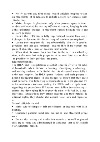 • Notify parents any time school board officials propose to act
on placements of or refusals to initiate actions for students with
disabilities.
• Make changes in placement only when parents agree to them
or they are ordered by hearing officers or courts, keeping in min
d that unilateral changes in placement cannot be made while app
eals are pending.
• Ensure that IEPs can be fully implemented in new locations i
f changes in location for the delivery of services are required.
• Locate new programs that are substantially similar to current
programs and that can implement student IEPs if the current pro
gram of students closes or becomes unavailable.
• When students move from one level to the next in a school sy
stem, make sure that their programs at the new level are as close
as possible to their previous programs.
Recommendations
The IDEA and its regulations establish specific criteria for scho
ol board officials to follow in locating, identifying, evaluating,
and serving students with disabilities. As discussed more fully i
n the next chapter, the IDEA grants students and their parents s
pecific procedural rights in this process to ensure that they are e
qual partners. The following recommendations were gleaned fro
m the numerous cases interpreting the IDEA and its regulations
regarding the procedures IEP teams must follow in evaluating st
udents and developing IEPs to provide them with FAPEs. Since
individual jurisdictions may afford students and their parents ad
ditional rights, they should also consult state laws and regulatio
ns.
School officials should
• Make sure to complete fair assessments of students with disa
bilities.
• Guarantee parental input into evaluation and placement proce
sses.
• Ensure that testing and evaluation materials as well as proced
ures are selected and administered in a manner that is not raciall
y or culturally biased.
 