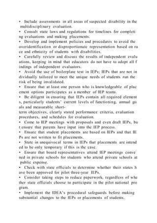 • Include assessments in all areas of suspected disability in the
multidisciplinary evaluation.
• Consult state laws and regulations for timelines for completi
ng evaluations and making placements.
• Develop and implement policies and procedures to avoid the
overidentification or disproportionate representation based on ra
ce and ethnicity of students with disabilities.
• Carefully review and discuss the results of independent evalu
ations, keeping in mind that educators do not have to adopt all f
indings of independent evaluators.
• Avoid the use of boilerplate text in IEPs; IEPs that are not in
dividually tailored to meet the unique needs of students run the
risk of being invalidated.
• Ensure that at least one person who is knowledgeable of plac
ement options participates as a member of IEP teams.
• Be diligent in ensuring that IEPs contain all required element
s, particularly students’ current levels of functioning, annual go
als and measurable short-
term objectives, clearly stated performance criteria, evaluation
procedures, and schedules for evaluation.
• Come to IEP meetings with proposals and even draft IEPs, bu
t ensure that parents have input into the IEP process.
• Ensure that student placements are based on IEPs and that IE
Ps are not written to fit placements.
• State in unequivocal terms in IEPs that placements are intend
ed to be only temporary if this is the case.
• Ensure that board representatives attend IEP meetings conve
ned in private schools for students who attend private schools at
public expense.
• Check with state officials to determine whether their states h
ave been approved for pilot three-year IEPs.
• Consider taking steps to reduce paperwork, regardless of whe
ther state officials choose to participate in the pilot national pro
gram.
• Implement the IDEA’s procedural safeguards before making
substantial changes to the IEPs or placements of students.
 