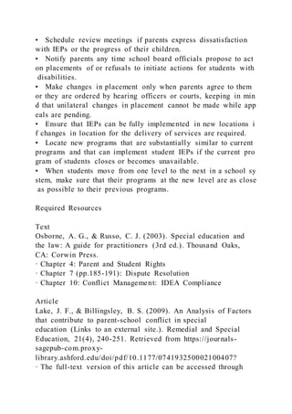 • Schedule review meetings if parents express dissatisfaction
with IEPs or the progress of their children.
• Notify parents any time school board officials propose to act
on placements of or refusals to initiate actions for students with
disabilities.
• Make changes in placement only when parents agree to them
or they are ordered by hearing officers or courts, keeping in min
d that unilateral changes in placement cannot be made while app
eals are pending.
• Ensure that IEPs can be fully implemented in new locations i
f changes in location for the delivery of services are required.
• Locate new programs that are substantially similar to current
programs and that can implement student IEPs if the current pro
gram of students closes or becomes unavailable.
• When students move from one level to the next in a school sy
stem, make sure that their programs at the new level are as close
as possible to their previous programs.
Required Resources
Text
Osborne, A. G., & Russo, C. J. (2003). Special education and
the law: A guide for practitioners (3rd ed.). Thousand Oaks,
CA: Corwin Press.
· Chapter 4: Parent and Student Rights
· Chapter 7 (pp.185-191): Dispute Resolution
· Chapter 10: Conflict Management: IDEA Compliance
Article
Lake, J. F., & Billingsley, B. S. (2009). An Analysis of Factors
that contribute to parent-school conflict in special
education (Links to an external site.). Remedial and Special
Education, 21(4), 240-251. Retrieved from https://journals-
sagepub-com.proxy-
library.ashford.edu/doi/pdf/10.1177/074193250002100407?
· The full-text version of this article can be accessed through
 