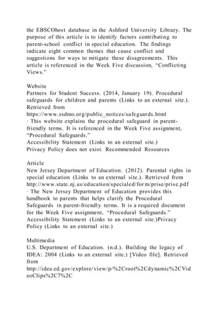 the EBSCOhost database in the Ashford University Library. The
purpose of this article is to identify factors contributing to
parent-school conflict in special education. The findings
indicate eight common themes that cause conflict and
suggestions for ways to mitigate these disagreements. This
article is referenced in the Week Five discussion, “Conflicting
Views.”
Website
Partners for Student Success. (2014, January 19). Procedural
safeguards for children and parents (Links to an external site.).
Retrieved from
https://www.ssdmo.org/public_notices/safeguards.html
· This website explains the procedural safeguard in parent-
friendly terms. It is referenced in the Week Five assignment,
“Procedural Safeguards.”
Accessibility Statement (Links to an external site.)
Privacy Policy does not exist. Recommended Resources
Article
New Jersey Department of Education. (2012). Parental rights in
special education (Links to an external site.). Retrieved from
http://www.state.nj.us/education/specialed/for m/prise/prise.pdf
· The New Jersey Department of Education provides this
handbook to parents that helps clarify the Procedural
Safeguards in parent-friendly terms. It is a required document
for the Week Five assignment, “Procedural Safeguards.”
Accessibility Statement (Links to an external site.)Privacy
Policy (Links to an external site.)
Multimedia
U.S. Department of Education. (n.d.). Building the legacy of
IDEA: 2004 (Links to an external site.) [Video file]. Retrieved
from
http://idea.ed.gov/explore/view/p/%2Croot%2Cdynamic%2CVid
eoClips%2C7%2C
 