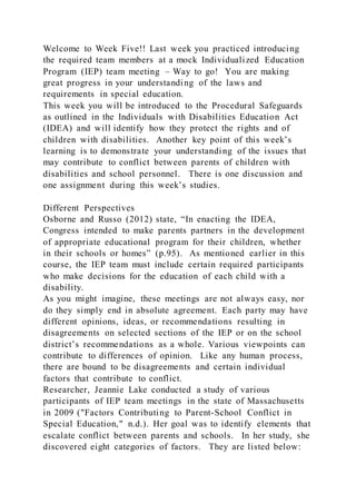 Welcome to Week Five!! Last week you practiced introducing
the required team members at a mock Individualized Education
Program (IEP) team meeting – Way to go! You are making
great progress in your understanding of the laws and
requirements in special education.
This week you will be introduced to the Procedural Safeguards
as outlined in the Individuals with Disabilities Education Act
(IDEA) and will identify how they protect the rights and of
children with disabilities. Another key point of this week’s
learning is to demonstrate your understanding of the issues that
may contribute to conflict between parents of children with
disabilities and school personnel. There is one discussion and
one assignment during this week’s studies.
Different Perspectives
Osborne and Russo (2012) state, “In enacting the IDEA,
Congress intended to make parents partners in the development
of appropriate educational program for their children, whether
in their schools or homes” (p.95). As mentioned earlier in this
course, the IEP team must include certain required participants
who make decisions for the education of each child with a
disability.
As you might imagine, these meetings are not always easy, nor
do they simply end in absolute agreement. Each party may have
different opinions, ideas, or recommendations resulting in
disagreements on selected sections of the IEP or on the school
district’s recommendations as a whole. Various viewpoints can
contribute to differences of opinion. Like any human process,
there are bound to be disagreements and certain individual
factors that contribute to conflict.
Researcher, Jeannie Lake conducted a study of various
participants of IEP team meetings in the state of Massachusetts
in 2009 ("Factors Contributing to Parent-School Conflict in
Special Education," n.d.). Her goal was to identify elements that
escalate conflict between parents and schools. In her study, she
discovered eight categories of factors. They are listed below:
 