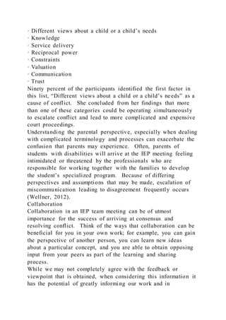 · Different views about a child or a child’s needs
· Knowledge
· Service delivery
· Reciprocal power
· Constraints
· Valuation
· Communication
· Trust
Ninety percent of the participants identified the first factor in
this list, “Different views about a child or a child’s needs” as a
cause of conflict. She concluded from her findings that more
than one of these categories could be operating simultaneously
to escalate conflict and lead to more complicated and expensive
court proceedings.
Understanding the parental perspective, especially when dealing
with complicated terminology and processes can exacerbate the
confusion that parents may experience. Often, parents of
students with disabilities will arrive at the IEP meeting feeling
intimidated or threatened by the professionals who are
responsible for working together with the families to develop
the student’s specialized program. Because of differing
perspectives and assumptions that may be made, escalation of
miscommunication leading to disagreement frequently occurs
(Wellner, 2012).
Collaboration
Collaboration in an IEP team meeting can be of utmost
importance for the success of arriving at consensus and
resolving conflict. Think of the ways that collaboration can be
beneficial for you in your own work; for example, you can gain
the perspective of another person, you can learn new ideas
about a particular concept, and you are able to obtain opposing
input from your peers as part of the learning and sharing
process.
While we may not completely agree with the feedback or
viewpoint that is obtained, when considering this information it
has the potential of greatly informing our work and in
 