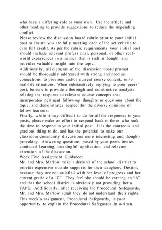 who have a differing role as your own. Use the article and
other reading to provide suggestions to reduce the impending
conflict.
Please review the discussion board rubric prior to your initial
post to ensure you are fully meeting each of the set criteria to
earn full credit. As per the rubric requirements your initial post
should include relevant professional, personal, or other real-
world experiences in a manner that is rich in thought and
provides valuable insight into the topic.
Additionally, all elements of the discussion board prompt
should be thoroughly addressed with strong and precise
connections to previous and/or current course content, or to
real-life situations. When substantively replying to your peers’
post, be sure to provide a thorough and constructive analysis
relating the response to relevant course concepts that
incorporates pertinent follow-up thoughts or questions about the
topic, and demonstrates respect for the diverse opinions of
fellow learners.
Finally, while it may difficult to do for all the responses to your
posts, please make an effort to respond back to those who took
the time to respond to your initial post. It is the courteous and
gracious thing to do, and has the potential to make our
classroom community discussions more interesting and thought-
provoking. Answering questions posed by your peers invites
continued learning, meaningful application, and relevant
extension of the discussion.
Week Five Assignment Guidance:
Mr. and Mrs. Marlow make a demand of the school district to
provide expensive outside supports for their daughter, Destini,
because they are not satisfied with her level of progress and her
current grade of a “C”. They feel she should be earning an “A”
and that the school district is obviously not providing her a
FAPE. Additionally, after receiving the Procedural Safeguards,
Mr. and Mrs. Marlow admit they do not understand their rights.
This week’s assignment, Procedural Safeguards, is your
opportunity to explain the Procedural Safeguards in written
 