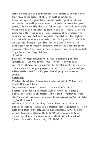 terms so that you can demonstrate your ability to identify how
they protect the rights of children with disabilities.
There are specific guidelines for the written portion of this
assignment as well as the content. In order to maximize your
score, it is essentially that you follow these instructions closely.
Make sure to use the Grading Rubric as a self-checklist before
submitting the final copy of your assignment to confirm you
have met or exceeded each required expectation. The highest
level of achievement on the rubric is “distinguished”, which is
only earned through exceeding posted expectations at the
proficiency level. Please remember you are in a masters-level
program. Therefore, your writing, research, and content are held
to graduate-level expectations.
ePortfolio
Save this written assignment in your electronic portfolio
(ePortfolio). As you recall, your ePortfolio serves as a
collection of evidence to support the development and mastery
of competencies as you progress through this program and you
will re-visit it in ESE 699, your MASE program capstone
course.
References
Conflict Resolution (Links to an external site.) [Video file].
(n.d.). Retrieved from
https://www.youtube.com/watch?v=KY5TWVz5ZDU
Factors Contributing to Parent-School Conflict in Special
Education (Links to an external site.). (n.d.). Retrieved from
http://www.advocacyinstitute.org/advocacyinaction/Parent_Scho
ol_Conflict.shtml
Wellner, L. (2012). Building Parent Trust in the Special
Education Setting (Links to an external site.).Leadership, 16-19.
Retrieved from http://files.eric.ed.gov/fulltext/ EJ971412.pdf
Zirkel, P.A., & McGuire, B. L. (2010).A roadmap to legal
dispute resolution for students with disabilities.Journal of
Special Education Leadership, 23, 100-112.
 