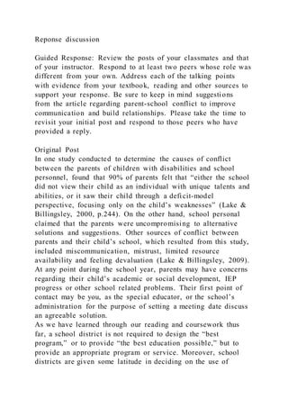 Reponse discussion
Guided Response: Review the posts of your classmates and that
of your instructor. Respond to at least two peers whose role was
different from your own. Address each of the talking points
with evidence from your textbook, reading and other sources to
support your response. Be sure to keep in mind suggestions
from the article regarding parent-school conflict to improve
communication and build relationships. Please take the time to
revisit your initial post and respond to those peers who have
provided a reply.
Original Post
In one study conducted to determine the causes of conflict
between the parents of children with disabilities and school
personnel, found that 90% of parents felt that “either the school
did not view their child as an individual with unique talents and
abilities, or it saw their child through a deficit-model
perspective, focusing only on the child’s weaknesses” (Lake &
Billingsley, 2000, p.244). On the other hand, school personal
claimed that the parents were uncompromising to alternative
solutions and suggestions. Other sources of conflict between
parents and their child’s school, which resulted from this study,
included miscommunication, mistrust, limited resource
availability and feeling devaluation (Lake & Billingsley, 2009).
At any point during the school year, parents may have concerns
regarding their child’s academic or social development, IEP
progress or other school related problems. Their first point of
contact may be you, as the special educator, or the school’s
administration for the purpose of setting a meeting date discuss
an agreeable solution.
As we have learned through our reading and coursework thus
far, a school district is not required to design the “best
program,” or to provide “the best education possible,” but to
provide an appropriate program or service. Moreover, school
districts are given some latitude in deciding on the use of
 