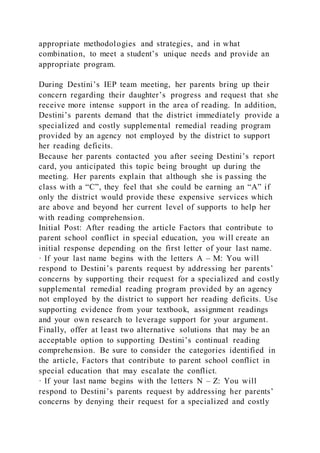 appropriate methodologies and strategies, and in what
combination, to meet a student’s unique needs and provide an
appropriate program.
During Destini’s IEP team meeting, her parents bring up their
concern regarding their daughter’s progress and request that she
receive more intense support in the area of reading. In addition,
Destini’s parents demand that the district immediately provide a
specialized and costly supplemental remedial reading program
provided by an agency not employed by the district to support
her reading deficits.
Because her parents contacted you after seeing Destini’s report
card, you anticipated this topic being brought up during the
meeting. Her parents explain that although she is passing the
class with a “C”, they feel that she could be earning an “A” if
only the district would provide these expensive services which
are above and beyond her current level of supports to help her
with reading comprehension.
Initial Post: After reading the article Factors that contribute to
parent school conflict in special education, you will create an
initial response depending on the first letter of your last name.
· If your last name begins with the letters A – M: You will
respond to Destini’s parents request by addressing her parents’
concerns by supporting their request for a specialized and costly
supplemental remedial reading program provided by an agency
not employed by the district to support her reading deficits. Use
supporting evidence from your textbook, assignment readings
and your own research to leverage support for your argument.
Finally, offer at least two alternative solutions that may be an
acceptable option to supporting Destini’s continual reading
comprehension. Be sure to consider the categories identified in
the article, Factors that contribute to parent school conflict in
special education that may escalate the conflict.
· If your last name begins with the letters N – Z: You will
respond to Destini’s parents request by addressing her parents’
concerns by denying their request for a specialized and costly
 