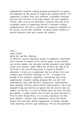 supplemental remedial reading program provided by an agency
not employed by the district to support her reading deficits. Use
supporting evidence from your textbook, assignment readings
and your own research to leverage support for your argument.
Finally, offer at least two alternative solutions that may be an
acceptable option to supporting Destini’s continual reading
comprehension. Be sure to consider the categories identified in
the article, Factors that contribute to parent school conflict in
special education that may escalate the conflict.
Peer 1
AntiA Wedd
Hello Mr. and Mrs. Marlow,
As Destini’s special education teacher I completely understand
your concerns in regards to her current grade. As her parents
you are her number one advocate and the education team highly
values your opinion. Under IDEA you all have the right to be
involved in any and all discussions in regard to Destini’s
education. I want you to understand that we all have the same
common goal of Destini obtaining an “A”. A request was
brought to my attention regarding a specialized and costly
supplemental remedial reading program that you feel will
tremendously help with Destini’s progression. Unfortunately,
after speaking with the school district representative, due to the
program being provided by an agency that the district does not
employ we feel this is a service Destini does not need. We have
put together a couple options that we feel are good alternati ves.
First we offer Ready Rosie, it is an early education tool that
helps families, schools, and communities across the nation
deepen and scale their family engagement. It teaches through
video modeling and new age technology. We are also partnered
 