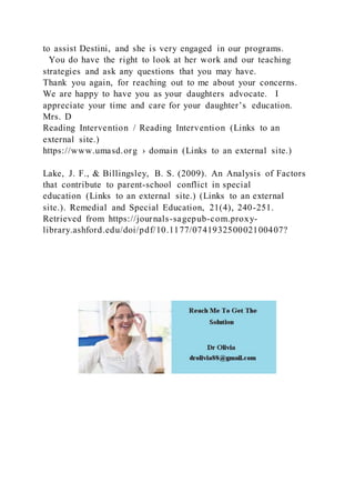 to assist Destini, and she is very engaged in our programs.
You do have the right to look at her work and our teaching
strategies and ask any questions that you may have.
Thank you again, for reaching out to me about your concerns.
We are happy to have you as your daughters advocate. I
appreciate your time and care for your daughter’s education.
Mrs. D
Reading Intervention / Reading Intervention (Links to an
external site.)
https://www.umasd.org › domain (Links to an external site.)
Lake, J. F., & Billingsley, B. S. (2009). An Analysis of Factors
that contribute to parent-school conflict in special
education (Links to an external site.) (Links to an external
site.). Remedial and Special Education, 21(4), 240-251.
Retrieved from https://journals-sagepub-com.proxy-
library.ashford.edu/doi/pdf/10.1177/074193250002100407?
 