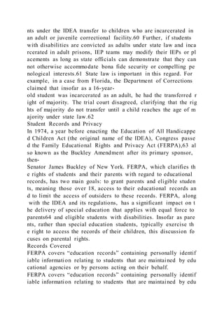 nts under the IDEA transfer to children who are incarcerated in
an adult or juvenile correctional facility.60 Further, if students
with disabilities are convicted as adults under state law and inca
rcerated in adult prisons, IEP teams may modify their IEPs or pl
acements as long as state officials can demonstrate that they can
not otherwise accommodate bona fide security or compelling pe
nological interests.61 State law is important in this regard. For
example, in a case from Florida, the Department of Corrections
claimed that insofar as a 16-year-
old student was incarcerated as an adult, he had the transferred r
ight of majority. The trial court disagreed, clarifying that the rig
hts of majority do not transfer until a child reaches the age of m
ajority under state law.62
Student Records and Privacy
In 1974, a year before enacting the Education of All Handicappe
d Children Act (the original name of the IDEA), Congress passe
d the Family Educational Rights and Privacy Act (FERPA),63 al
so known as the Buckley Amendment after its primary sponsor,
then-
Senator James Buckley of New York. FERPA, which clarifies th
e rights of students and their parents with regard to educational
records, has two main goals: to grant parents and eligible studen
ts, meaning those over 18, access to their educational records an
d to limit the access of outsiders to these records. FERPA, along
with the IDEA and its regulations, has a significant impact on t
he delivery of special education that applies with equal force to
parents64 and eligible students with disabilities. Insofar as pare
nts, rather than special education students, typically exercise th
e right to access the records of their children, this discussion fo
cuses on parental rights.
Records Covered
FERPA covers “education records” containing personally identif
iable information relating to students that are maintained by edu
cational agencies or by persons acting on their behalf.
FERPA covers “education records” containing personally identif
iable information relating to students that are maintained by edu
 