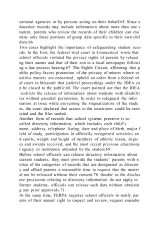 cational agencies or by persons acting on their behalf.65 Since e
ducation records may include information about more than one s
tudent, parents who review the records of their children can exa
mine only those portions of group data specific to their own chil
dren.66
Two cases highlight the importance of safeguarding student reco
rds. In the first, the federal trial court in Connecticut wrote that
school officials violated the privacy rights of parents by releasi
ng their names and that of their son to a local newspaper followi
ng a due process hearing.67 The Eighth Circuit, affirming that p
ublic policy favors protection of the privacy of minors where se
nsitive matters are concerned, upheld an order from a federal tri
al court in Missouri that judicial proceedings under the IDEA ca
n be closed to the public.68 The court pointed out that the IDEA
restricts the release of information about students with disabilit
ies without parental permission. In order to safeguard the infor
mation at issue while preventing the stigmatization of the stude
nt, the court declared that access to the courtroom could be restr
icted and the files sealed.
Another form of records that school systems preserve is so-
called directory information, which includes each child’s
name, address, telephone listing, date and place of birth, major f
ield of study, participation in officially recognized activities an
d sports, weight and height of members of athletic teams, degre
es and awards received, and the most recent previous educationa
l agency or institution attended by the student.69
Before school officials can release directory information about
current students, they must provide the students’ parents with n
otice of the categories of records that are designated as director
y and afford parents a reasonable time to request that the materi
al not be released without their consent.70 Insofar as the disclos
ure provisions relating to directory information do not apply to
former students, officials can release such data without obtainin
g any prior approvals.71
At the same time, FERPA requires school officials to notify par
ents of their annual right to inspect and review, request amendm
 