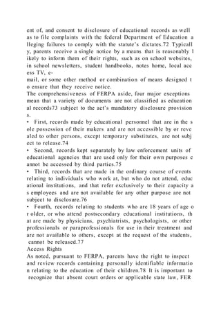 ent of, and consent to disclosure of educational records as well
as to file complaints with the federal Department of Education a
lleging failures to comply with the statute’s dictates.72 Typicall
y, parents receive a single notice by a means that is reasonably l
ikely to inform them of their rights, such as on school websites,
in school newsletters, student handbooks, notes home, local acc
ess TV, e-
mail, or some other method or combination of means designed t
o ensure that they receive notice.
The comprehensiveness of FERPA aside, four major exceptions
mean that a variety of documents are not classified as education
al records73 subject to the act’s mandatory disclosure provision
s.
• First, records made by educational personnel that are in the s
ole possession of their makers and are not accessible by or reve
aled to other persons, except temporary substitutes, are not subj
ect to release.74
• Second, records kept separately by law enforcement units of
educational agencies that are used only for their own purposes c
annot be accessed by third parties.75
• Third, records that are made in the ordinary course of events
relating to individuals who work at, but who do not attend, educ
ational institutions, and that refer exclusively to their capacity a
s employees and are not available for any other purpose are not
subject to disclosure.76
• Fourth, records relating to students who are 18 years of age o
r older, or who attend postsecondary educational institutions, th
at are made by physicians, psychiatrists, psychologists, or other
professionals or paraprofessionals for use in their treatment and
are not available to others, except at the request of the students,
cannot be released.77
Access Rights
As noted, pursuant to FERPA, parents have the right to inspect
and review records containing personally identifiable informatio
n relating to the education of their children.78 It is important to
recognize that absent court orders or applicable state law, FER
 