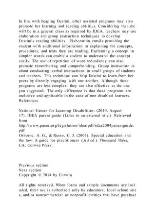 In line with heaping Destini, other assisted programs may also
promote her learning and reading abilities. Considering that she
will be in a general class as required by IDEA, teachers may use
elaboration and group instruction techniques to develop
Destini's reading abilities. Elaboration entails providing the
student with additional information or explaining the concepts,
procedures, and texts they are reading. Explaining a concept in
simpler words can enable a student to understand the concept
easily. The use of repetition of word redundancy can also
promote remembering and comprehending. Group instruction is
about conducting verbal interactions in small groups of students
and teachers. This technique can help Destini to learn from her
peers by directly engaging with one another. Although these
programs are less complex, they are also effective as the one
you suggested. The only difference is that these programs are
inclusive and applicable in the case of non-disabled learners.
References
National Center for Learning Disabilities. (2010, August
17). IDEA parent guide (Links to an external site.). Retrieved
from
http://www.pacer.org/legislation/idea/pdf/idea2004parentguide.
pdf
Osborne, A. G., & Russo, C. J. (2003). Special education and
the law: A guide for practitioners (3rd ed.). Thousand Oaks,
CA: Corwin Press.
Previous section
Next section
Copyright © 2014 by Corwin
All rights reserved. When forms and sample documents are incl
uded, their use is authorized only by educators, local school site
s, and/or noncommercial or nonprofit entities that have purchase
 