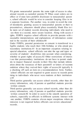 PA grants noncustodial parents the same right of access to educ
ational records as custodial parents.79 When court orders are in
effect or if state laws prohibit disclosure to noncustodial parent
s, school officials would be wise to consider keeping files in tw
o separate locations. Put another way, in order to avoid the risk
of mistakenly granting access to noncustodial parents or their re
presentatives, educators should place essentially blank files in t
he main set of student records directing individuals who need to
see them to a second, more secure location. Along with access r
ights, FERPA requires school officials to provide parents with r
easonable interpretations and explanations of information contai
ned in the records of their children.80
Under FERPA, parental permission or consent is transferred to e
ligible students who reach their 18th birthday or who attend pos
tsecondary institutions.81 In an important exception relating to
special education, school officials can take the age and types or
severity of students’ disabilities into account when considering
whether to grant rights of access.82 Other restrictions of interes
t are that postsecondary institutions do not have to permit stude
nts to inspect financial records in their files that include inform
ation about the resources of their parents83 or letters of recomm
endation where they waived their rights of access,84 typically b
y checking off such an item on a recommendation form. Further,
school officials are not required to grant access to records perta
ining to individuals who never were students at their institution
s.85
Third parties generally can access school records, other than dir
ectory information, only if parents or qualified students provide
written consent.
Third parties generally can access school records, other than dir
ectory information, only if parents or qualified students provide
written consent.86 In order to assist in the smooth operation of
schools, especially as officials in different systems interact with
one another, FERPA contains eleven major exceptions where pe
rmission is not required before officials can review educational
records.
 