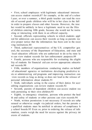 • First, school employees with legitimate educational interests
can access student records;87 for example, at the end of a schoo
l year, or over a summer, a third grade teacher can read the reco
rds of second grade children who will be in her class in the fall
in order to prepare classes and other lessons. However, the teac
her would be unlikely to have a legitimate need to see the files
of children entering fifth grade, because she would not be instru
cting or interacting with them in an official capacity.
• Second, officials representing schools to which students appl
ied for admission can access their records as long as parents rec
eive proper notice that the information has been sent to the recei
ving institutions.88
• Third, authorized representatives of the U.S. comptroller gen
eral, the secretary of the Department of Education, and state and
local education officials who are authorized to do so by state la
w can view student records for law enforcement purposes.89
• Fourth, persons who are responsible for evaluating the eligibi
lity of students for financial aid can review appropriate educatio
nal records.90
• Fifth, members of organizations conducting studies on behalf
of educational agencies or institutions developing predictive te
sts or administering aid programs and improving instruction can
view records as long as doing so does not lead to the release of
personal information about students.91
• Sixth, individuals acting in the course of their duties for accr
editing organizations can review student records.92
• Seventh, parents of dependent children can access student rec
ords pertaining to their own children.93
• Eighth, in emergency situations, persons who protect the heal
th and safety of students or other persons can view records.94
• Ninth, written permission is not necessary if records are subp
oenaed or otherwise sought via judicial orders, but the parents o
r qualified students must be notified in advance of compliance b
y school boards.95 Even so, prior to ordering the release of info
rmation, courts weigh the need for access against the privacy int
erests of students.
 