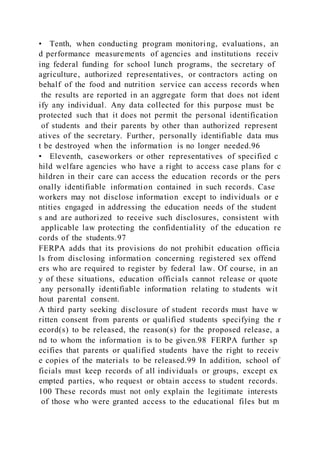 • Tenth, when conducting program monitoring, evaluations, an
d performance measurements of agencies and institutions receiv
ing federal funding for school lunch programs, the secretary of
agriculture, authorized representatives, or contractors acting on
behalf of the food and nutrition service can access records when
the results are reported in an aggregate form that does not ident
ify any individual. Any data collected for this purpose must be
protected such that it does not permit the personal identification
of students and their parents by other than authorized represent
atives of the secretary. Further, personally identifiable data mus
t be destroyed when the information is no longer needed.96
• Eleventh, caseworkers or other representatives of specified c
hild welfare agencies who have a right to access case plans for c
hildren in their care can access the education records or the pers
onally identifiable information contained in such records. Case
workers may not disclose information except to individuals or e
ntities engaged in addressing the education needs of the student
s and are authorized to receive such disclosures, consistent with
applicable law protecting the confidentiality of the education re
cords of the students.97
FERPA adds that its provisions do not prohibit education officia
ls from disclosing information concerning registered sex offend
ers who are required to register by federal law. Of course, in an
y of these situations, education officials cannot release or quote
any personally identifiable information relating to students wit
hout parental consent.
A third party seeking disclosure of student records must have w
ritten consent from parents or qualified students specifying the r
ecord(s) to be released, the reason(s) for the proposed release, a
nd to whom the information is to be given.98 FERPA further sp
ecifies that parents or qualified students have the right to receiv
e copies of the materials to be released.99 In addition, school of
ficials must keep records of all individuals or groups, except ex
empted parties, who request or obtain access to student records.
100 These records must not only explain the legitimate interests
of those who were granted access to the educational files but m
 