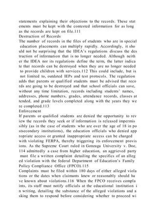 statements explaining their objections to the records. These stat
ements must be kept with the contested information for as long
as the records are kept on file.111
Destruction of Records
The number of records in the files of students who are in special
education placements can multiply rapidly. Accordingly, it sho
uld not be surprising that the IDEA’s regulations discuss the des
truction of information that is no longer needed. Although neith
er the IDEA nor its regulations define the term, the latter indica
te that records can be destroyed when they are no longer needed
to provide children with services.112 This could include, but is
not limited to, outdated IEPs and test protocols. The regulation
adds that parents or qualified students must be advised that reco
rds are going to be destroyed and that school officials can save,
without any time limitation, records including students’ names,
addresses, phone numbers, grades, attendance records, classes at
tended, and grade levels completed along with the years they we
re completed.113
Enforcement
If parents or qualified students are denied the opportunity to rev
iew the records they seek or if information is released impermis
sibly (as in the case of students who are over the age of 18 in po
stsecondary institutions), the education officials who denied app
ropriate access or granted inappropriate access can be charged
with violating FERPA, thereby triggering its enforcement provis
ions. As the Supreme Court ruled in Gonzaga University v. Doe,
114 admittedly a case from higher education, an aggrieved party
must file a written complaint detailing the specifics of an alleg
ed violation with the federal Department of Education’s Family
Policy Compliance Office (FPCO).115
Complaints must be filed within 180 days of either alleged viola
tions or the dates when claimants knew or reasonably should ha
ve known about violations.116 When the FPCO receives compla
ints, its staff must notify officials at the educational institution i
n writing, detailing the substance of the alleged violations and a
sking them to respond before considering whether to proceed wi
 