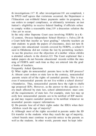 th investigations.117 If, after investigations118 are completed, t
he FPCO staff agrees that violations occurred, the Department o
f Education can withhold future payments under its programs, is
sue orders to compel compliance, or ultimately terminate an inst
itution’s eligibility to receive federal funding if officials refuse
to comply within a reasonable time,119 a draconian solution tha
t has yet to occur.
In the only other Supreme Court case involving FERPA in a K–
12 context, Owasso Independent School District v. Falvo,120 th
e Court held that insofar as “peer grading,” whereby teachers pe
rmit students to grade the papers of classmates, does not turn th
e papers into educational records covered by FERPA, a school b
oard in Oklahoma did not violate the law by permitting teachers
to use the practice over the objection of a mother whose childre
n attended schools in the district.121 The Court explained that s
tudent papers do not become educational records within the mea
ning of FERPA until such time as they are entered into the grad
e books of teachers.
Frequently Asked Questions
Q: What rights do noncustodial parents have in the IEP process?
A: Absent court orders or state law to the contrary, noncustodial
parents retain all of the rights of custodial parents. This is true
even if noncustodial parents do not live within a school district’
s boundaries. Thus, noncustodial parents have the right to challe
nge proposed IEPs. However, as the answer to this question is v
ery much affected by state law, school administrators must cons
ult the requirements of state law. For example, state law may sp
ecify how noncustodial parents are to be notified of IEP meetin
gs and may require custodial parents to be notified whenever no
ncustodial parents request information.
Q: Do parents lose all of their rights under the IDEA when their
children reach the age of majority?
A: Although most of the rights accorded to parents under the ID
EA transfer to the students when they reach the age of majority,
school boards must continue to provide notice to the parents as
well as the students. In other words, parents must be kept infor
 