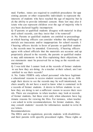 med. Further, states are required to establish procedures for app
ointing parents or other responsible individuals to represent the
interests of students who have reached the age of majority but la
ck the ability to provide informed consent. State law may also d
ictate who can represent children over the age of majority who h
ave been declared legally incompetent.
Q: If parents or qualified students disagree with material in disp
uted school records, can they insist that it be removed?
A: No. Parents or qualified students are entitled to proceedings
at which hearing officers can consider whether the challenged m
aterials are inaccurate and/or inappropriate for school records. I
f hearing officers decide in favor of parents or qualified student
s, the records must be amended. Conversely, if hearing officers
agree with school officials that the materials are accurate and ap
propriately placed in the records, the parents or qualified studen
ts may add statements to the files explaining their objections; th
ese statements must be preserved for as long as the records are
maintained
Q. I was told that I cannot look at the records of former students
to see how they are doing. As a teacher at their school, am I not
entitled to see their records?
A. No. Under FERPA only school personnel who have legitimat
e educational reasons to access student records may do so. Alth
ough their desire to see the records may be well intentioned, tea
chers usually do not have a need to know what is contained in th
e records of former students. A desire to follow students to see
how they are doing is not a sufficient reason to access their reco
rds. There are exceptions to when teachers may look at records
of former students, but these exist only when educators have leg
itimate reasons for viewing the files. For instance, when teacher
s are asked to write recommendations for former students, they
may consult students’ records for information needed to write th
ese letters.
Recommendations
The IDEA and its regulations provide students with disabilities
and their parents with specific procedural rights. Those rights ar
 