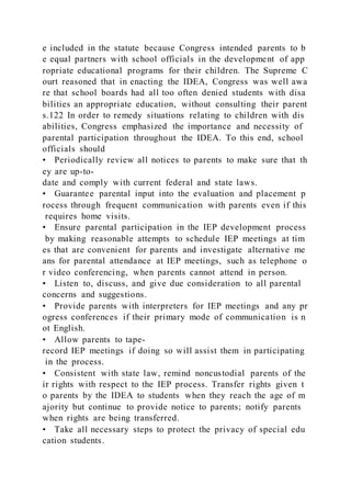 e included in the statute because Congress intended parents to b
e equal partners with school officials in the development of app
ropriate educational programs for their children. The Supreme C
ourt reasoned that in enacting the IDEA, Congress was well awa
re that school boards had all too often denied students with disa
bilities an appropriate education, without consulting their parent
s.122 In order to remedy situations relating to children with dis
abilities, Congress emphasized the importance and necessity of
parental participation throughout the IDEA. To this end, school
officials should
• Periodically review all notices to parents to make sure that th
ey are up-to-
date and comply with current federal and state laws.
• Guarantee parental input into the evaluation and placement p
rocess through frequent communication with parents even if this
requires home visits.
• Ensure parental participation in the IEP development process
by making reasonable attempts to schedule IEP meetings at tim
es that are convenient for parents and investigate alternative me
ans for parental attendance at IEP meetings, such as telephone o
r video conferencing, when parents cannot attend in person.
• Listen to, discuss, and give due consideration to all parental
concerns and suggestions.
• Provide parents with interpreters for IEP meetings and any pr
ogress conferences if their primary mode of communication is n
ot English.
• Allow parents to tape-
record IEP meetings if doing so will assist them in participating
in the process.
• Consistent with state law, remind noncustodial parents of the
ir rights with respect to the IEP process. Transfer rights given t
o parents by the IDEA to students when they reach the age of m
ajority but continue to provide notice to parents; notify parents
when rights are being transferred.
• Take all necessary steps to protect the privacy of special edu
cation students.
 