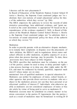 l decrees call for new placements.9
In Board of Education of the Hendrick Hudson Central School D
istrict v. Rowley, the Supreme Court cautioned judges not “to s
ubstitute their own notions of sound educational policy for thos
e of the authorities which they review” (p. 206).
The IDEA empowers the judiciary to review the records of admi
nistrative proceedings, hear additional evidence, and “grant suc
h relief as the court determines is appropriate”10 based on the p
reponderance of the evidence standard.11 Still, in Board of Edu
cation of the Hendrick Hudson Central School District v. Rowle
y, the Supreme Court cautioned judges not “to substitute their o
wn notions of sound educational policy for those of the authoriti
es which they review.”12
Mediation
In order to provide parents with an alternative dispute mechanis
m to remedy their complaints in disputes over the placements of
their children, the IDEA13 and its regulations direct states and
school officials to offer mediation, at public expense,14 as an o
ption when due process hearings may be possible. To date, these
provisions have been subject to little litigation.
The IDEA specifies that mediation must be voluntary on the par
t of the parties; cannot be used to deny or delay parental rights t
o due process hearings or to deny any other rights under the ID
EA; and must be conducted by trained, qualified, impartial medi
ators15 whose names are on state-
maintained lists of qualified mediators in special education.16
Mediators can neither be employees of states, school boards, or
other agencies that provide direct services to students who are s
ubject to the mediation process nor can they have personal or pr
ofessional conflicts of interest.17 Individuals who otherwise qu
alify as mediators are not considered employees of states or boa
rds solely by virtue of being paid to serve as mediators.18
Mediation sessions must be scheduled in a timely manner in loc
ations convenient to the parties.19 Agreements that the parties r
each as a result of mediation must be formalized in writing.20 D
 