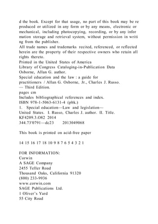 d the book. Except for that usage, no part of this book may be re
produced or utilized in any form or by any means, electronic or
mechanical, including photocopying, recording, or by any infor
mation storage and retrieval system, without permission in writi
ng from the publisher.
All trade names and trademarks recited, referenced, or reflected
herein are the property of their respective owners who retain all
rights thereto.
Printed in the United States of America
Library of Congress Cataloging-in-Publication Data
Osborne, Allan G. author.
Special education and the law : a guide for
practitioners / Allan G. Osborne, Jr., Charles J. Russo.
— Third Edition.
pages cm
Includes bibliographical references and index.
ISBN 978-1-5063-6131-4 (pbk.)
1. Special education—Law and legislation—
United States. I. Russo, Charles J. author. II. Title.
KF4209.3.O82 2014
344.73′0791—dc23 2013049068
This book is printed on acid-free paper
14 15 16 17 18 10 9 8 7 6 5 4 3 2 1
FOR INFORMATION:
Corwin
A SAGE Company
2455 Teller Road
Thousand Oaks, California 91320
(800) 233-9936
www.corwin.com
SAGE Publications Ltd.
1 Oliver’s Yard
55 City Road
 