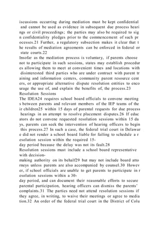 iscussions occurring during mediation must be kept confidential
and cannot be used as evidence in subsequent due process heari
ngs or civil proceedings; the parties may also be required to sig
n confidentiality pledges prior to the commencement of such pr
ocesses.21 Further, a regulatory subsection makes it clear that t
he results of mediation agreements can be enforced in federal or
state courts.22
Insofar as the mediation process is voluntary, if parents choose
not to participate in such sessions, states may establish procedur
es allowing them to meet at convenient times and locations with
disinterested third parties who are under contract with parent tr
aining and information centers, community parent resource cent
ers, or appropriate alternative dispute resolution entities to enco
urage the use of, and explain the benefits of, the process.23
Resolution Sessions
The IDEA24 requires school board officials to convene meeting
s between parents and relevant members of the IEP teams of the
ir children25 within 15 days of parental requests for due process
hearings in an attempt to resolve placement disputes.26 If educ
ators do not convene requested resolution sessions within 15 da
ys, parents can seek the intervention of hearing officers to begin
this process.27 In such a case, the federal trial court in Delawar
e did not render a school board liable for failing to schedule a r
esolution session within the required 15-
day period because the delay was not its fault.28
Resolution sessions must include a school board representative
with decision-
making authority on its behalf29 but may not include board atto
rneys unless parents are also accompanied by counsel.30 Howev
er, if school officials are unable to get parents to participate in r
esolution sessions within a 30-
day period, and can document their reasonable efforts to secure
parental participation, hearing officers can dismiss the parents’
complaints.31 The parties need not attend resolution sessions if
they agree, in writing, to waive their meetings or agree to media
tion.32 An order of the federal trial court in the District of Colu
 