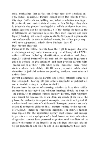 mbia emphasizes that parties can forego resolution sessions onl
y by mutual consent.33 Parents cannot insist that boards bypass
this step if officials are willing to conduct resolution meetings.
If parties do not resolve their disputes within 30 days, they shou
ld schedule due process hearings34 at which evidence from reso
lution sessions can be introduced.35 If the parties do resolve the
ir differences at resolution sessions, they must execute and sign
legally binding settlement agreements.36 Settlement agreements
are enforceable in state or federal courts, but either party may
void such agreements within three business days.37
Due Process Hearings
Pursuant to the IDEA, parents have the right to request due proc
ess hearings on any matters concerning the delivery of a FAPE t
o their children, including identification, evaluation, and place
ment.38 School board officials may ask for hearings if parents r
efuse to consent to evaluations39 and must provide parents with
proper notice of their rights when school personnel make reque
sts to evaluate their children.40 Of course, as noted, while admi
nistrative or judicial actions are pending, students must remain i
n their then-
current placements unless parents and school officials agree to o
ther settings,41 hearing officers order changes,42 or judicial de
crees mandate changes in placements.43
Parents have the option of choosing whether to have their childr
en present at hearings44 and whether hearings should be open to
the public.45 If officials cannot identify parents, their whereab
outs cannot be discovered, or children are wards of the state, the
y have the authority to appoint surrogate parents to safeguard th
e educational interests of children.46 Surrogate parents are auth
orized to represent children in all matters related to the receipt
of FAPEs,47 including requesting hearings. The IDEA’s regulat
ions explain that the appointing agency must ensure that surroga
te parents are not employees of school boards or state education
al agencies, cannot have personal or professional conflicts of int
erest with regard to the interest of the children involved, and ha
ve the knowledge and skill to act in this capacity.48 State laws
 