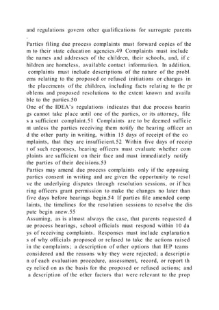 and regulations govern other qualifications for surrogate parents
.
Parties filing due process complaints must forward copies of the
m to their state education agencies.49 Complaints must include
the names and addresses of the children, their schools, and, if c
hildren are homeless, available contact information. In addition,
complaints must include descriptions of the nature of the probl
ems relating to the proposed or refused initiations or changes in
the placements of the children, including facts relating to the pr
oblems and proposed resolutions to the extent known and availa
ble to the parties.50
One of the IDEA’s regulations indicates that due process hearin
gs cannot take place until one of the parties, or its attorney, file
s a sufficient complaint.51 Complaints are to be deemed sufficie
nt unless the parties receiving them notify the hearing officer an
d the other party in writing, within 15 days of receipt of the co
mplaints, that they are insufficient.52 Within five days of receip
t of such responses, hearing officers must evaluate whether com
plaints are sufficient on their face and must immediately notify
the parties of their decisions.53
Parties may amend due process complaints only if the opposing
parties consent in writing and are given the opportunity to resol
ve the underlying disputes through resolution sessions, or if hea
ring officers grant permission to make the changes no later than
five days before hearings begin.54 If parties file amended comp
laints, the timelines for the resolution sessions to resolve the dis
pute begin anew.55
Assuming, as is almost always the case, that parents requested d
ue process hearings, school officials must respond within 10 da
ys of receiving complaints. Responses must include explanation
s of why officials proposed or refused to take the actions raised
in the complaints; a description of other options that IEP teams
considered and the reasons why they were rejected; a descriptio
n of each evaluation procedure, assessment, record, or report th
ey relied on as the basis for the proposed or refused actions; and
a description of the other factors that were relevant to the prop
 