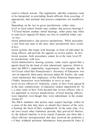 osed or refused actions. The regulations add that responses cann
ot be interpreted as precluding board officials from asserting, if
appropriate, that parental due process complaints are insufficien
t.56
Depending on the law in given jurisdictions, either state-
level or local school boards may conduct due process hearings.5
7 If local boards conduct initial hearings, either party may initia
te state-level appeals.58 States are free to establish either one-
or two-
tiered administrative due process mechanisms. While procedure
s vary from one state to the next, most jurisdictions have create
d two-
tiered systems that begin with hearings in front of individual he
aring officers and provide for appeals to review panels. In two-
tiered systems, both procedures cannot be at the state level.59
In jurisdictions with two-
tiered administrative hearing systems, some courts agreed that a
ppeals heard by the head of state educational agencies failed to
meet the IDEA’s impartiality requirements. For example, the Th
ird Circuit ruled that Pennsylvania’s Secretary of Education was
not an impartial third party decision maker.60 Earlier, the same
court maintained that employees of the Delaware Department o
f Public Instruction were forbidden to serve as state-
level review officers.61 Similarly, courts in New York agreed th
at the state commissioner of education lacked impartiality.62 Ye
t, a state court in New York decided that review officers who w
ere appointed to oversee adjudications of local hearing officers
were impartial even though they were subordinate to the commi
ssioner.63
The IDEA mandates that parties must request hearings within tw
o years of the date they knew or should have known of the actio
n forming the basis of their complaint.64 At the same time, if st
ate laws create other limitation periods, they prevail.65 Moreov
er, the federal timeline is to be stayed if parents can show that s
chool officials misrepresented that they resolved the problems o
r if they withheld pertinent information from parents.66 Once fi
 