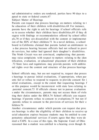 nal administrative orders are rendered, parties have 90 days to a
ppeal to state or federal courts.67
Subject Matter of Hearings
Parents can request due process hearings on matters relating to t
he education of their children with disabilities.68 For instance,
parents have the right to ask for hearings if school officials refu
se to assess whether their children have disabilities,69 if they di
sagree with findings or recommendation offered by school offici
als,70 or if they are dissatisfied with the content or implementat
ion of the IEPs of their children.71 In a novel defense, a school
board in California claimed that parents lacked an entitlement to
a due process hearing because officials had not refused to provi
de services, but rather had ignored their daughter’s disabilities.
The Ninth Circuit was not convinced, emphasizing that parents
may raise complaints with respect to matters relating to the iden
tification, evaluation, or educational placement of their children
.72 State laws and regulations may provide parents with additio
nal rights over the content and structure of due process hearings
.
School officials may, but are not required to, request due proces
s hearings to pursue initial evaluations, if appropriate, when par
ents fail or refuse to respond to requests to provide consent for i
nitial evaluations, except to the extent that requesting hearings f
or this purpose would be inconsistent with state laws relating to
parental consent.73 If officials choose not to pursue evaluation
s under the circumstances, parents may not accuse them of viola
ting their duties under the IDEA.74 School officials can request
hearings if parents refuse to consent to evaluations,75 but not if
parents refuse to consent to the provision of services for their c
hildren.76
Another circumstance under which parents can request due proc
ess hearings is after the eligibility of their children to receive sp
ecial education expires because students may be entitled to com
pensatory educational services if courts agree that they were de
nied a FAPE. In a case of this type, the Supreme Court of Ohio
reasoned that a student was entitled to a hearing even though th
 
