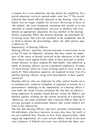 e request for it was submitted one day before his eligibility for s
pecial education services expired under state law.77 The record
reflected that board officials objected to the hearing, since the s
tudent was no longer eligible for services. Reversing in favor of
the student, the court disagreed, reasoning that insofar as it was
possible to award compensatory services to children who were
denied an appropriate education, he was entitled to the hearing.
Parties requesting IDEA due process hearings are precluded fro
m raising issues that were not included in the complaints that th
ey filed to initiate the proceedings, unless the other parties agre
e otherwise.78
Impartiality of Hearing Officers
Hearing officers, typically selected pursuant to provisions in sta
te law,79 must be impartial, meaning that they cannot be emplo
yees of the states or boards involved in the education of the chil
dren whose cases appear before them or have personal or profes
sional interests in these students.80 Individuals who otherwise q
ualify as hearing officers are not considered employees of states
or local boards solely by virtue of being paid to serve in this ca
pacity.81 State education agencies are required to keep lists of q
ualified hearing officers along with descriptions of their qualifi
cations.82
Hearing officers who are employed by other school boards are n
ot automatically rendered ineligible or regarded as biased. In a r
epresentative challenge to the impartiality of a hearing officer f
rom Utah, the Tenth Circuit reiterated the rule that an officer’s
being employed by another board did not violate the IDEA’s pro
hibition against working for the system involved in a hearing.83
Moreover, the court confirmed that a hearing officer must not h
ave any personal or professional interest that would conflict wit
h his or her objectivity.
The fact that hearing officers may have personal relationships w
ith individuals who have interests in cases they hear, by itself, d
oes not establish bias. Parents in New York unsuccessfully chall
enged the impartiality of a state review officer based on his dom
estic situation. A federal trial court was satisfied that there was
 