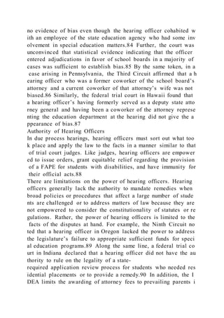 no evidence of bias even though the hearing officer cohabited w
ith an employee of the state education agency who had some inv
olvement in special education matters.84 Further, the court was
unconvinced that statistical evidence indicating that the officer
entered adjudications in favor of school boards in a majority of
cases was sufficient to establish bias.85 By the same token, in a
case arising in Pennsylvania, the Third Circuit affirmed that a h
earing officer who was a former coworker of the school board’s
attorney and a current coworker of that attorney’s wife was not
biased.86 Similarly, the federal trial court in Hawaii found that
a hearing officer’s having formerly served as a deputy state atto
rney general and having been a coworker of the attorney represe
nting the education department at the hearing did not give the a
ppearance of bias.87
Authority of Hearing Officers
In due process hearings, hearing officers must sort out what too
k place and apply the law to the facts in a manner similar to that
of trial court judges. Like judges, hearing officers are empower
ed to issue orders, grant equitable relief regarding the provision
of a FAPE for students with disabilities, and have immunity for
their official acts.88
There are limitations on the power of hearing officers. Hearing
officers generally lack the authority to mandate remedies when
broad policies or procedures that affect a large number of stude
nts are challenged or to address matters of law because they are
not empowered to consider the constitutionality of statutes or re
gulations. Rather, the power of hearing officers is limited to the
facts of the disputes at hand. For example, the Ninth Circuit no
ted that a hearing officer in Oregon lacked the power to address
the legislature’s failure to appropriate sufficient funds for speci
al education programs.89 Along the same line, a federal trial co
urt in Indiana declared that a hearing officer did not have the au
thority to rule on the legality of a state-
required application review process for students who needed res
idential placements or to provide a remedy.90 In addition, the I
DEA limits the awarding of attorney fees to prevailing parents i
 