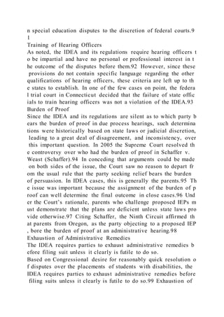 n special education disputes to the discretion of federal courts.9
1
Training of Hearing Officers
As noted, the IDEA and its regulations require hearing officers t
o be impartial and have no personal or professional interest in t
he outcome of the disputes before them.92 However, since these
provisions do not contain specific language regarding the other
qualifications of hearing officers, these criteria are left up to th
e states to establish. In one of the few cases on point, the federa
l trial court in Connecticut decided that the failure of state offic
ials to train hearing officers was not a violation of the IDEA.93
Burden of Proof
Since the IDEA and its regulations are silent as to which party b
ears the burden of proof in due process hearings, such determina
tions were historically based on state laws or judicial discretion,
leading to a great deal of disagreement, and inconsistency, over
this important question. In 2005 the Supreme Court resolved th
e controversy over who had the burden of proof in Schaffer v.
Weast (Schaffer).94 In conceding that arguments could be made
on both sides of the issue, the Court saw no reason to depart fr
om the usual rule that the party seeking relief bears the burden
of persuasion. In IDEA cases, this is generally the parents.95 Th
e issue was important because the assignment of the burden of p
roof can well determine the final outcome in close cases.96 Und
er the Court’s rationale, parents who challenge proposed IEPs m
ust demonstrate that the plans are deficient unless state laws pro
vide otherwise.97 Citing Schaffer, the Ninth Circuit affirmed th
at parents from Oregon, as the party objecting to a proposed IEP
, bore the burden of proof at an administrative hearing.98
Exhaustion of Administrative Remedies
The IDEA requires parties to exhaust administrative remedies b
efore filing suit unless it clearly is futile to do so.
Based on Congressional desire for reasonably quick resolution o
f disputes over the placements of students with disabilities, the
IDEA requires parties to exhaust administrative remedies before
filing suits unless it clearly is futile to do so.99 Exhaustion of
 