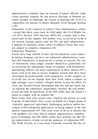 administrative remedies may be excused if school officials eithe
r deny parental requests for due process hearings or frustrate pa
rental attempts to challenge the results of hearings,100 or if it is
impossible for parents to obtain adequate relief through hearing
s.101
Exhaustion is not required to enforce final administrative orders
, except that these cases must be filed under the Civil Rights Ac
t of 1871, Section 1983 (Section 1983),102 a statute that is disc
ussed later in this chapter. Put another way, as reviewed in the n
ext section, because parties may not file suit until administrativ
e appeals are pursued, courts refuse to address issues that were
not subject to complete exhaustion.103
Exhaustion Required
Courts have long refused to hear special education cases where t
he parties bringing suit have not exhausted administrative reme
dies.104 Exhaustion is required for a variety of reasons. By way
of illustration, since judges consider themselves generalists wh
en reviewing the educational needs of students with disabilities
and hearing officers are more experienced in these matters,105 j
urists want to be able to review complete records that have been
developed by professionals with competence in this complex ar
ea of the law. In one dispute from New York, where a student so
ught damages over a board’s alleged failure to provide IDEA ser
vices, the Second Circuit determined that this did not entitle her
to sidestep the exhaustion requirement, because the real proble
m was the lack of specificity in her IEP rather than the board’s f
ailure to comply with its content.106
Most courts treat class action suits, wherein one person or a sma
ll group of individuals files a case on behalf of a larger group of
similarly aggrieved individuals challenging policies and/or pro
cedures with widespread application, as being subject to the exh
austion requirements.107 One court went so far as to declare tha
t all members of a class had to exhaust administrative remedies
prior to bringing suit.108 Other courts have pointed out that fili
ng representative claims served the purposes of exhaustion.109
The Tenth Circuit, in a case from Colorado, asserted that the iss
 
