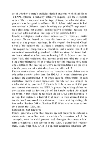 ue of whether a state’s policies denied students with disabilities
a FAPE entailed a factually intensive inquiry into the circumsta
nces of their cases and was the type of issue the administrative
process was designed to address.110 A federal trial court in Indi
ana reached a different result in ruling that plaintiffs representi
ng a class need not exhaust administrative remedies because cla
ss action administrative hearings are not permitted.111
Insofar as litigants must exhaust administrative remedies, partie
s cannot file suit based on issues that have not already been add
ressed at due process hearings. In this regard, the Second Circui
t was of the opinion that a student’s attorney could not claim on
his request for compensatory education that a school board in C
onnecticut committed procedural violations since the issue had
not been raised at a due process hearing.112 A federal court in
New York also explained that parents could not raise the issue o
f the appropriateness of an evaluation facility because they faile
d to challenge the hearing officer’s recommendation on the issu
e in the presence of a state-level review officer.113
Parties must exhaust administrative remedies when claims are m
ade under statutes other than the IDEA,114 when classroom pro
cedures are challenged,115 or when seeking enforcement of adm
inistrative orders if state regulations provide for this through th
e administrative process.116 Courts have been insistent that par
ents cannot circumvent the IDEA’s process by raising claims un
der statutes such as Section 504 of the Rehabilitation Act (Secti
on 504)117 that could be resolved via an IDEA administrative h
earing. For instance, a federal trial court in Ohio decreed that p
arents could not avoid the exhaustion requirement by stating cla
ims under Section 504 or Section 1983 if the claims were action
able under the IDEA.118
Exhaustion Not Required
Courts generally agree that parents are not required to exhaust a
dministrative remedies under a variety of circumstances.119 For
example, suits in which parents seek damages for common law
torts are generally not subject to the IDEA’s exhaustion require
ment, even when they arise in a special education situation.120
 