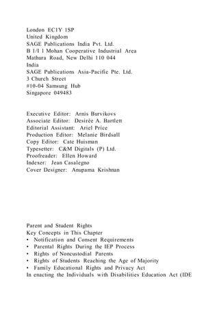 London EC1Y 1SP
United Kingdom
SAGE Publications India Pvt. Ltd.
B 1/I 1 Mohan Cooperative Industrial Area
Mathura Road, New Delhi 110 044
India
SAGE Publications Asia-Pacific Pte. Ltd.
3 Church Street
#10-04 Samsung Hub
Singapore 049483
Executive Editor: Arnis Burvikovs
Associate Editor: Desirée A. Bartlett
Editorial Assistant: Ariel Price
Production Editor: Melanie Birdsall
Copy Editor: Cate Huisman
Typesetter: C&M Digitals (P) Ltd.
Proofreader: Ellen Howard
Indexer: Jean Casalegno
Cover Designer: Anupama Krishnan
Parent and Student Rights
Key Concepts in This Chapter
• Notification and Consent Requirements
• Parental Rights During the IEP Process
• Rights of Noncustodial Parents
• Rights of Students Reaching the Age of Majority
• Family Educational Rights and Privacy Act
In enacting the Individuals with Disabilities Education Act (IDE
 