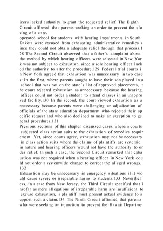 icers lacked authority to grant the requested relief. The Eighth
Circuit affirmed that parents seeking an order to prevent the clo
sing of a state-
operated school for students with hearing impairments in South
Dakota were excused from exhausting administrative remedies s
ince they could not obtain adequate relief through that process.1
28 The Second Circuit observed that a father’s complaint about
the method by which hearing officers were selected in New Yor
k was not subject to exhaustion since a sole hearing officer lack
ed the authority to alter the procedure.129 Federal trial courts i
n New York agreed that exhaustion was unnecessary in two case
s: In the first, where parents sought to have their son placed in a
school that was not on the state’s list of approved placements, t
he court rejected exhaustion as unnecessary because the hearing
officer could not order a student to attend classes in an unappro
ved facility.130 In the second, the court viewed exhaustion as u
nnecessary because parents were challenging an adjudication of
officials of the state education department who rejected their sp
ecific request and who also declined to make an exception to ge
neral procedures.131
Previous sections of this chapter discussed cases wherein courts
subjected class action suits to the exhaustion of remedies requir
ement. Yet, since courts agree, exhaustion may not be necessary
in class action suits where the claims of plaintiffs are systemic
in nature and hearing officers would not have the authority to or
der relief. In such a case, the Second Circuit remarked that exha
ustion was not required when a hearing officer in New York cou
ld not order a systemwide change to correct the alleged wrongs.
132
Exhaustion may be unnecessary in emergency situations if it wo
uld cause severe or irreparable harms to students.133 Neverthel
ess, in a case from New Jersey, the Third Circuit specified that i
nsofar as mere allegations of irreparable harm are insufficient to
excuse exhaustion, a plaintiff must present actual evidence to s
upport such a claim.134 The Ninth Circuit affirmed that parents
who were seeking an injunction to prevent the Hawaii Departme
 
