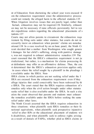 nt of Education from shortening the school year were excused fr
om the exhaustion requirement since the administrative process
could not remedy the alleged harm to the affected students.135
When litigation involves issues that are purely legal, rather than
factual, exhaustion may not be required.136 Similarly, exhausti
on may not be necessary if state officials persistently fail to ren
der expeditious orders regarding the educational placements of s
tudents.137
Courts may not allow parents to circumvent the exhaustion requ
irement by filing suits under other statutes, but courts do not ne
cessarily insist on exhaustion when parents’ claims are noneduc
ational.138 In a case resolved by an en banc panel, the Ninth Ci
rcuit decided that a mother from Washington who sought genera
l damages for her child’s suffering, along with punitive damage
s, was not required to exhaust administrative remedies.139 The
court reasoned that the IDEA’s exhaustion requirement is not ju
risdictional, but rather, is a mechanism for claims processing th
at defendants may offer as an affirmative defense. Thus, the cou
rt determined that the IDEA’s exhaustion provision applies only
in cases where the relief sought by a plaintiff in the pleadings i
s available under the IDEA. Non-
IDEA claims in which parties are not seeking relief under the I
DEA are excused from the exhaustion requirement even if they
allege injuries that could conceivably have been redressed by th
e IDEA. The court stated that the IDEA requires exhaustion of r
emedies only when the civil action brought under other statutes
seeks relief that is also available under the IDEA. In such a situ
ation the court observed that parents and students must exhaust
the remedies available under the IDEA before seeking the same
relief under other laws.
The Ninth Circuit asserted that the IDEA requires exhaustion in
three situations: when plaintiffs seek IDEA remedies or their fu
nctional equivalents, when plaintiffs seek prospective injunctive
relief to alter IEPs or the educational placement of students wit
h disabilities, and when plaintiffs seek to enforce rights arising
as a result of denials of FAPEs, whether pled as IDEA claims or
 
